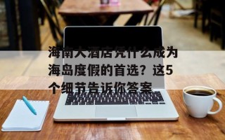 海南大酒店凭什么成为海岛度假的首选？这5个细节告诉你答案