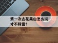 第一次去花果山怎么玩才不踩雷？