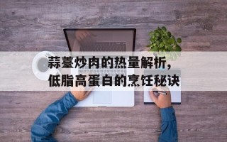 蒜薹炒肉的热量解析,低脂高蛋白的烹饪秘诀