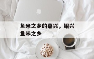 鱼米之乡的嘉兴，绍兴鱼米之乡
