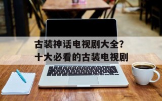 古装神话电视剧大全？十大必看的古装电视剧