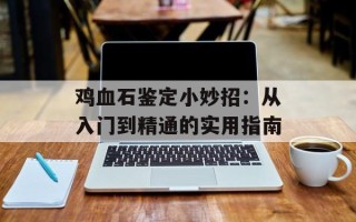 鸡血石鉴定小妙招：从入门到精通的实用指南