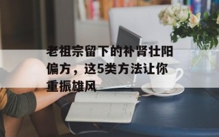 老祖宗留下的补肾壮阳偏方，这5类方法让你重振雄风