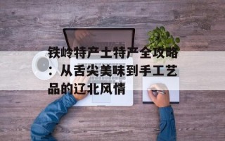 铁岭特产土特产全攻略：从舌尖美味到手工艺品的辽北风情