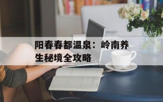 阳春春都温泉：岭南养生秘境全攻略