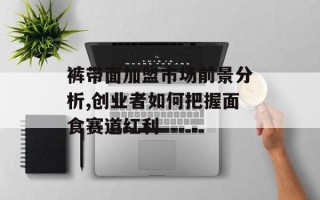 裤带面加盟市场前景分析,创业者如何把握面食赛道红利