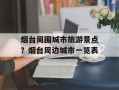 烟台周围城市旅游景点？烟台周边城市一览表