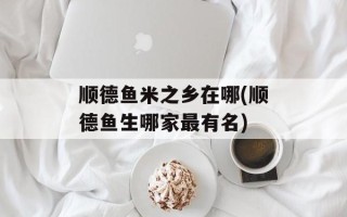 顺德鱼米之乡在哪(顺德鱼生哪家最有名)