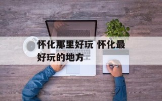 怀化那里好玩 怀化最好玩的地方