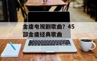 金庸电视剧歌曲？45部金庸经典歌曲