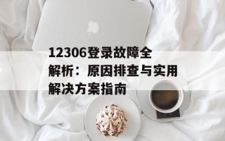 12306登录故障全解析：原因排查与实用解决方案指南