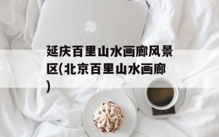 延庆百里山水画廊风景区(北京百里山水画廊)