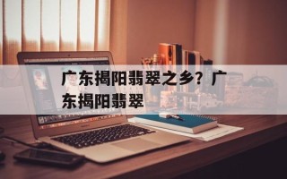 广东揭阳翡翠之乡？广东揭阳翡翠