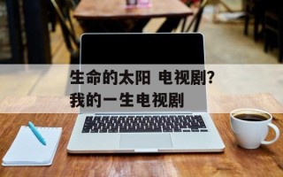 生命的太阳 电视剧？我的一生电视剧