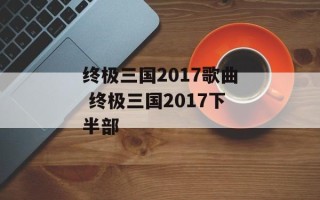 终极三国2017歌曲 终极三国2017下半部