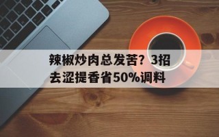 辣椒炒肉总发苦？3招去涩提香省50%调料