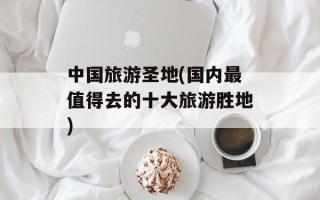 中国旅游圣地(国内最值得去的十大旅游胜地)