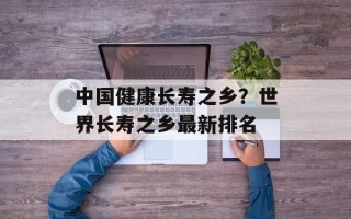 中国健康长寿之乡？世界长寿之乡最新排名