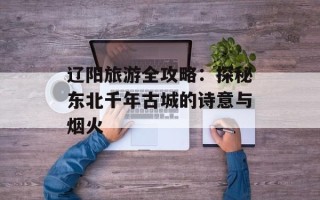 辽阳旅游全攻略：探秘东北千年古城的诗意与烟火