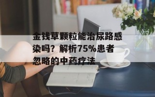 金钱草颗粒能治尿路感染吗？解析75%患者忽略的中药疗法