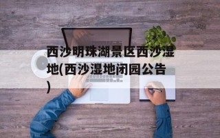 西沙明珠湖景区西沙湿地(西沙湿地闭园公告)