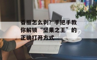 香榧怎么剥？手把手教你解锁“坚果之王”的正确打开方式