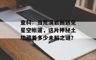 查科：当荒漠岩画遇见星空帐篷，这片神秘土地藏着多少未解之谜？