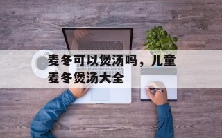 麦冬可以煲汤吗，儿童麦冬煲汤大全