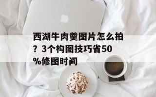 西湖牛肉羹图片怎么拍？3个构图技巧省50%修图时间