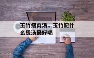 玉竹瘦肉汤，玉竹配什么煲汤最好喝
