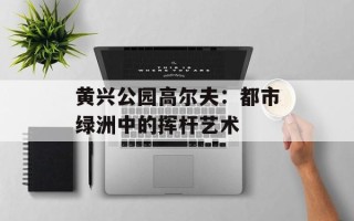 黄兴公园高尔夫：都市绿洲中的挥杆艺术
