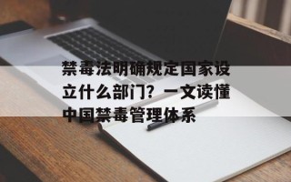 禁毒法明确规定国家设立什么部门？一文读懂中国禁毒管理体系