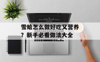 雪蛤怎么做好吃又营养？新手必看做法大全