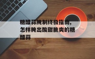 糖醋蒜腌制终极指南,怎样腌出酸甜脆爽的糖醋蒜