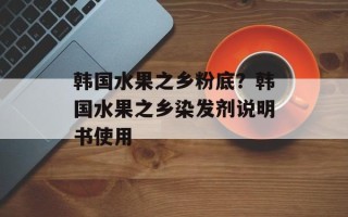 韩国水果之乡粉底？韩国水果之乡染发剂说明书使用