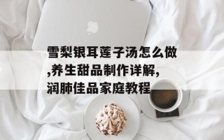 雪梨银耳莲子汤怎么做,养生甜品制作详解,润肺佳品家庭教程