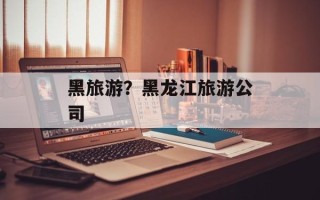 黑旅游？黑龙江旅游公司
