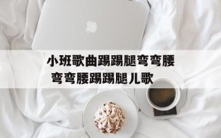 小班歌曲踢踢腿弯弯腰 弯弯腰踢踢腿儿歌