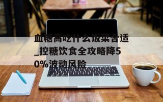 血糖高吃什么饭菜合适_控糖饮食全攻略降50%波动风险