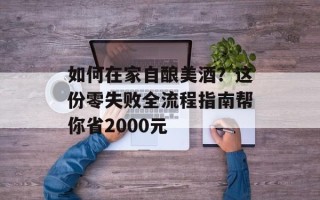 如何在家自酿美酒？这份零失败全流程指南帮你省2000元