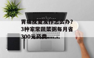 胃痛反复发作怎么办？3种家常蔬菜粥每月省300元药费
