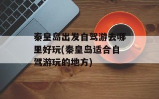 秦皇岛出发自驾游去哪里好玩(秦皇岛适合自驾游玩的地方)