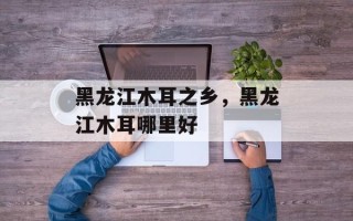 黑龙江木耳之乡，黑龙江木耳哪里好