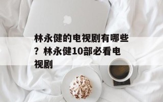 林永健的电视剧有哪些？林永健10部必看电视剧