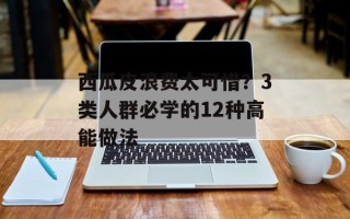 西瓜皮浪费太可惜？3类人群必学的12种高能做法