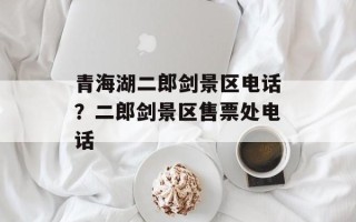 青海湖二郎剑景区电话？二郎剑景区售票处电话