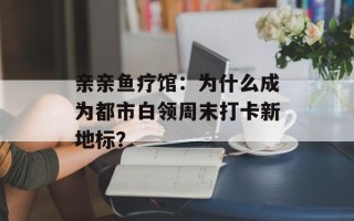 亲亲鱼疗馆：为什么成为都市白领周末打卡新地标？
