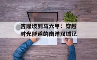 吉隆坡到马六甲：穿越时光隧道的南洋双城记