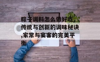 粽子调料怎么做好吃,传统与创新的调味秘诀,家常与宴客的完美平衡