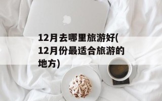 12月去哪里旅游好(12月份最适合旅游的地方)